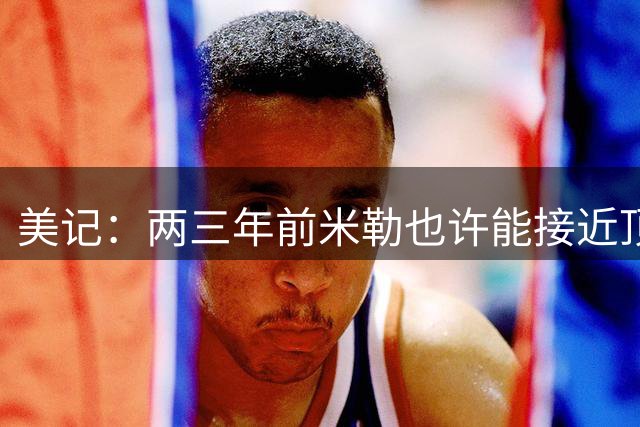 美记：两三年前米勒也许能接近顶薪续约 不认为黄蜂现在会这么做